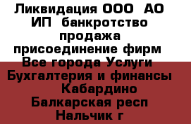 Ликвидация ООО, АО, ИП, банкротство, продажа, присоединение фирм - Все города Услуги » Бухгалтерия и финансы   . Кабардино-Балкарская респ.,Нальчик г.